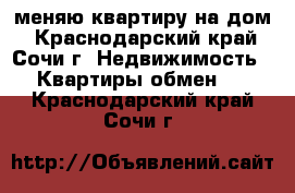 меняю квартиру на дом - Краснодарский край, Сочи г. Недвижимость » Квартиры обмен   . Краснодарский край,Сочи г.